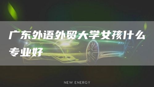广东外语外贸大学女孩什么专业好