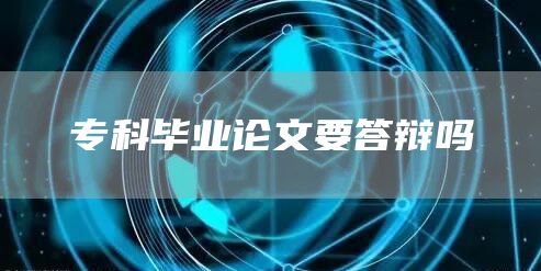 专科毕业论文要答辩吗(图1)