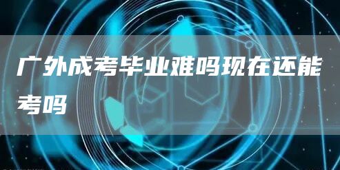 广外成考毕业难吗现在还能考吗