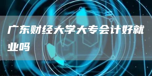 广东财经大学大专会计好就业吗(图1)