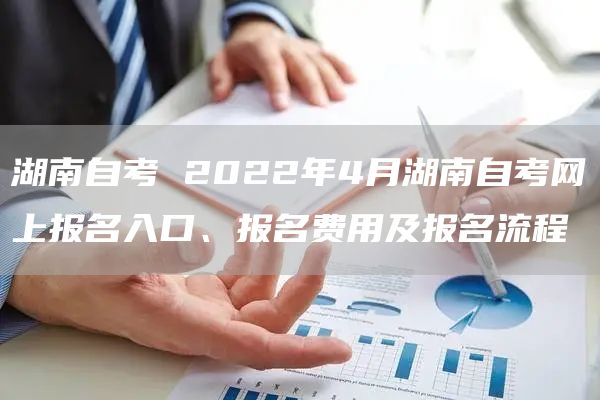 湖南自考 2022年4月湖南自考网上报名入口、报名费用及报名流程