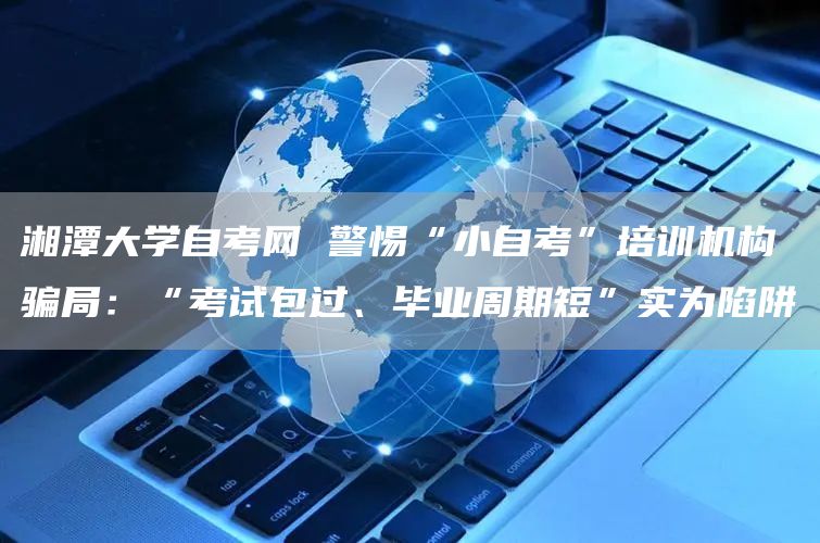 湘潭大学自考网 警惕“小自考”培训机构骗局：“考试包过、毕业周期短”实为陷阱