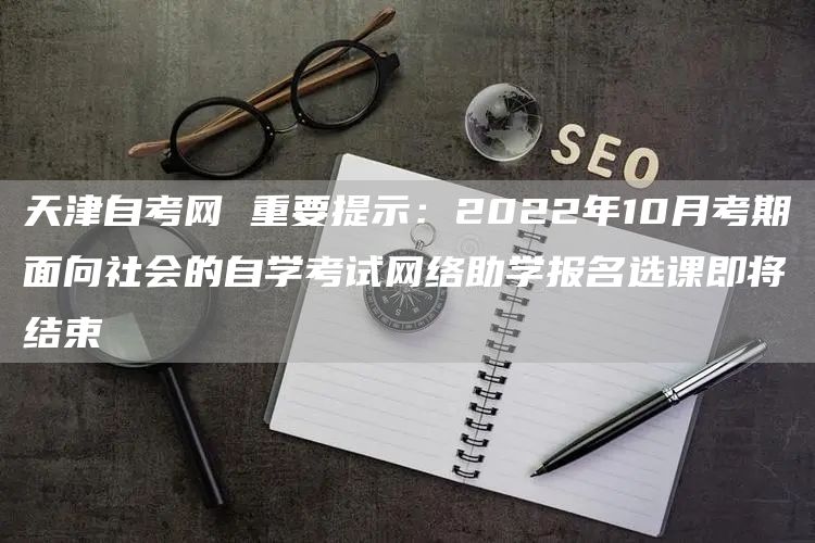 天津自考网 重要提示：2022年10月考期面向社会的自学考试网络助学报名选课即将结束