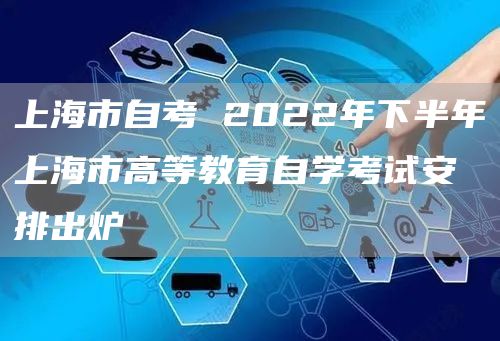 上海市自考 2022年下半年上海市高等教育自学考试安排出炉→