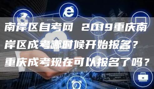 南岸区自考网 2019重庆南岸区成考哪时候开始报名？重庆成考现在可以报名了吗？