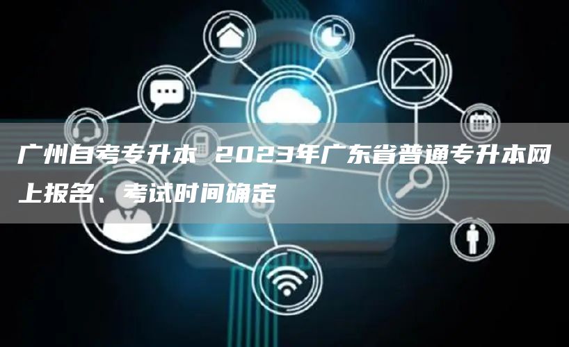 广州自考专升本 2023年广东省普通专升本网上报名、考试时间确定
