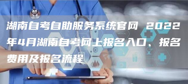 湖南自考自助服务系统官网 2022年4月湖南自考网上报名入口、报名费用及报名流程