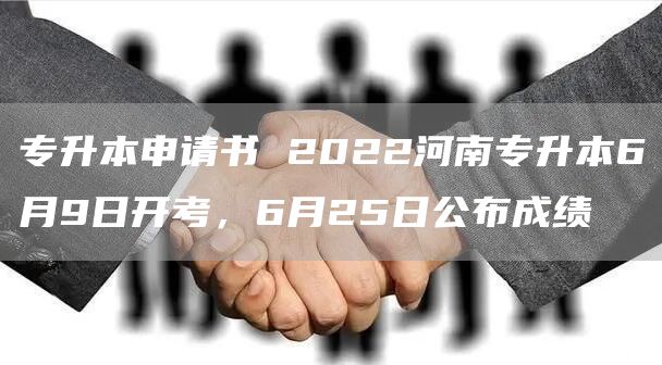 专升本申请书 2022河南专升本6月9日开考，6月25日公布成绩