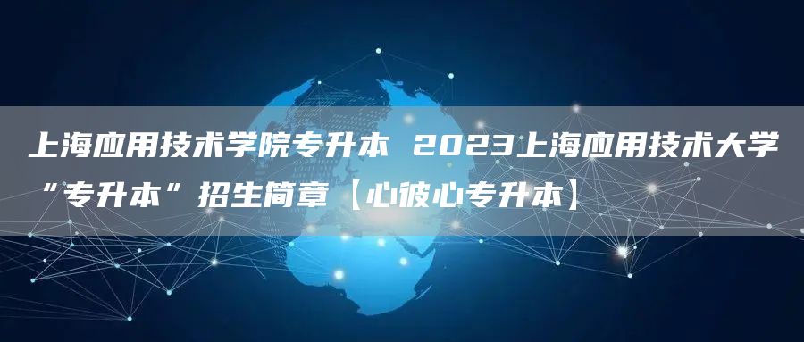 上海应用技术学院专升本 2023上海应用技术大学“专升本”招生简章【心彼心专升本】(图1)