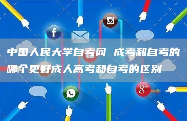中国人民大学自考网 成考和自考的哪个更好成人高考和自考的区别