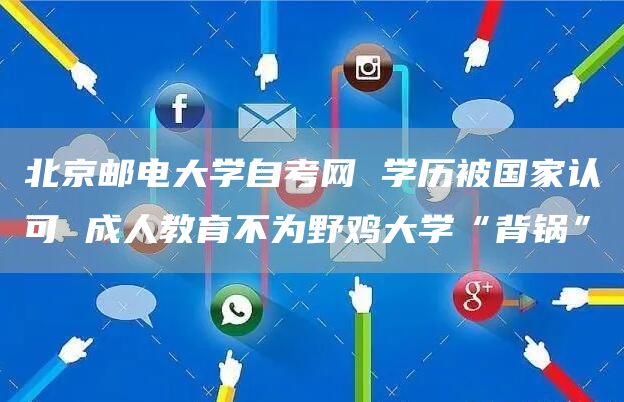 北京邮电大学自考网 学历被国家认可 成人教育不为野鸡大学“背锅”