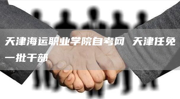天津海运职业学院自考网 天津任免一批干部