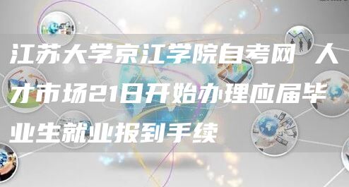 江苏大学京江学院自考网 人才市场21日开始办理应届毕业生就业报到手续