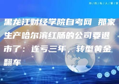 黑龙江财经学院自考网 那家生产哈尔滨红肠的公司要退市了：连亏三年，转型黄金翻车(图1)