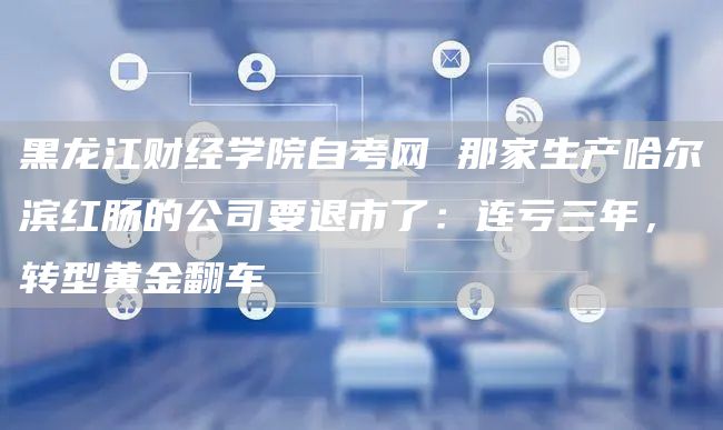 黑龙江财经学院自考网 那家生产哈尔滨红肠的公司要退市了：连亏三年，转型黄金翻车