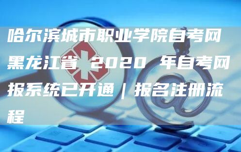 哈尔滨城市职业学院自考网 黑龙江省 2020 年自考网报系统已开通｜报名注册流程(图1)
