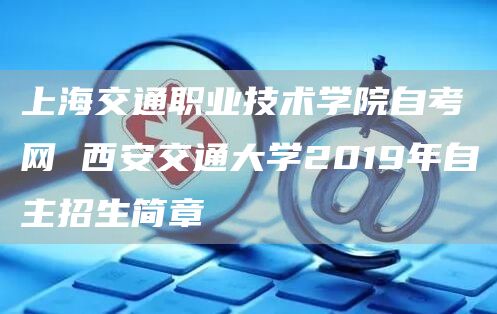 上海交通职业技术学院自考网 西安交通大学2019年自主招生简章