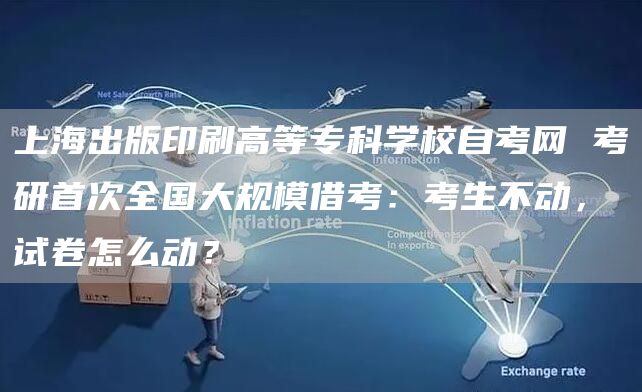 上海出版印刷高等专科学校自考网 考研首次全国大规模借考：考生不动，试卷怎么动？