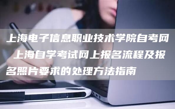 上海电子信息职业技术学院自考网 上海自学考试网上报名流程及报名照片要求的处理方法