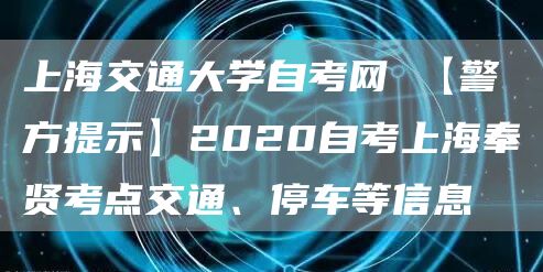 上海交通大学自考网 【警方提示】2020自考上海奉贤考点交通、停车等信息(图1)