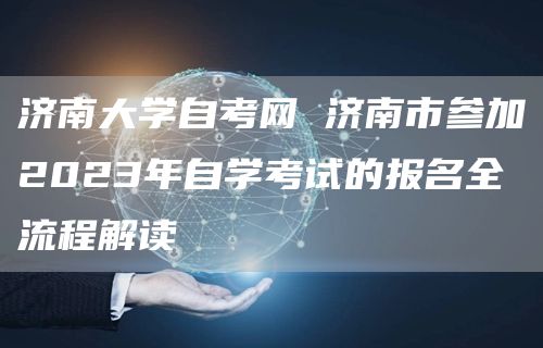 济南大学自考网 济南市参加2023年自学考试的报名全流程解读
