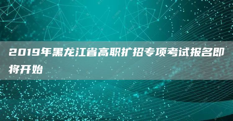 2019年黑龙江省高职扩招专项考试报名即将开始(图1)