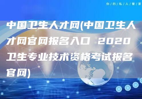 中国卫生人才网(中国卫生人才网官网报名入口 2020卫生专业技术资格考试报名官网)