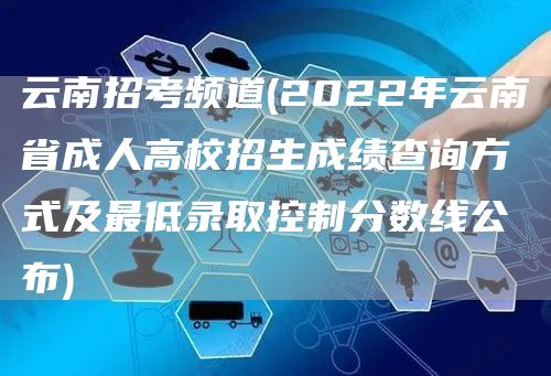 云南招考频道(2022年云南省成人高校招生成绩查询方式及最低录取控制分数线公布)