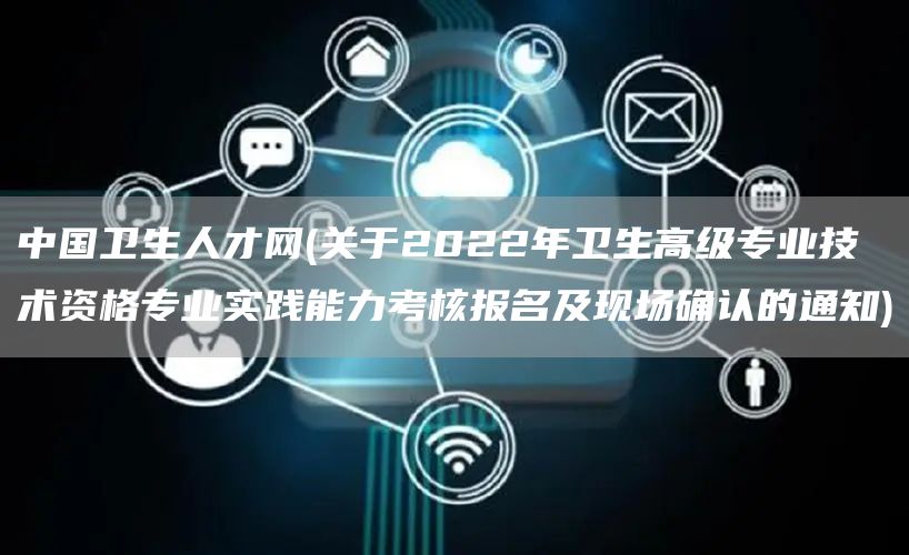 中国卫生人才网(关于2022年卫生高级专业技术资格专业实践能力考核报名及现场确认的通知)