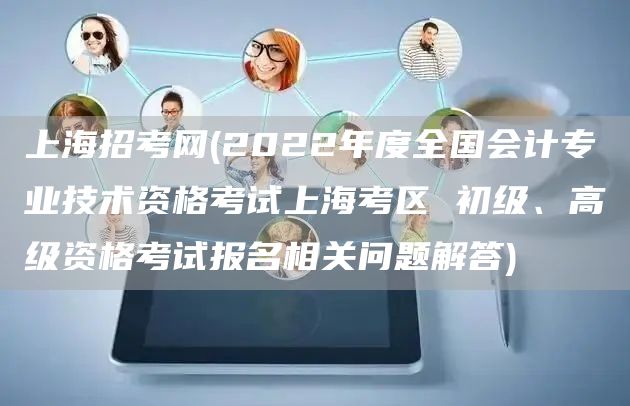 上海招考网(2022年度全国会计专业技术资格考试上海考区 初级、高级资格考试报名相关问题解答)