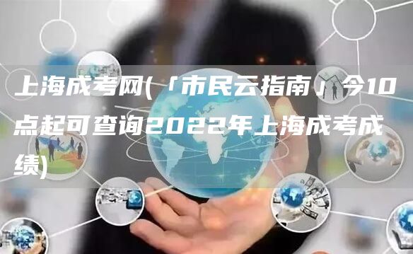 上海成考网(「市民云指南」今10点起可查询2022年上海成考成绩)