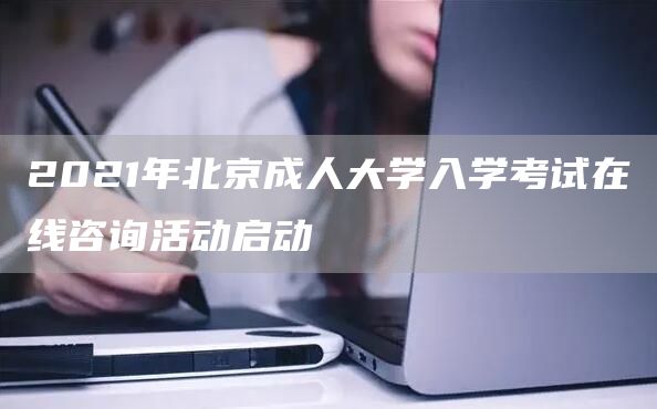 2021年北京成人大学入学考试在线咨询活动启动