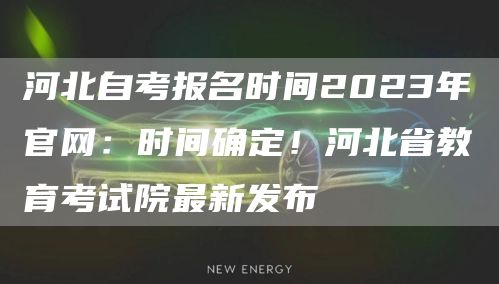 河北自考报名时间2023年官网：时间确定！河北省教育考试院最新发布