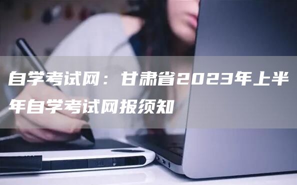 自学考试网：甘肃省2023年上半年自学考试网报须知(图1)